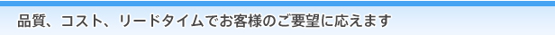 品質、コスト、リードタイムでお客様のご要望に応えます